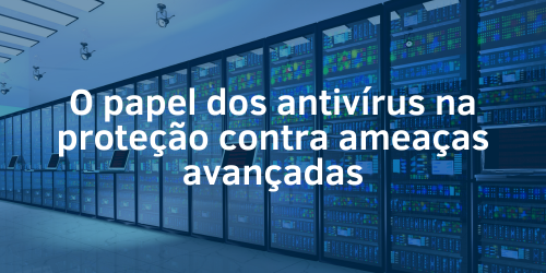 Entenda o papel dos antivírus na proteção contra ameaças avançadas